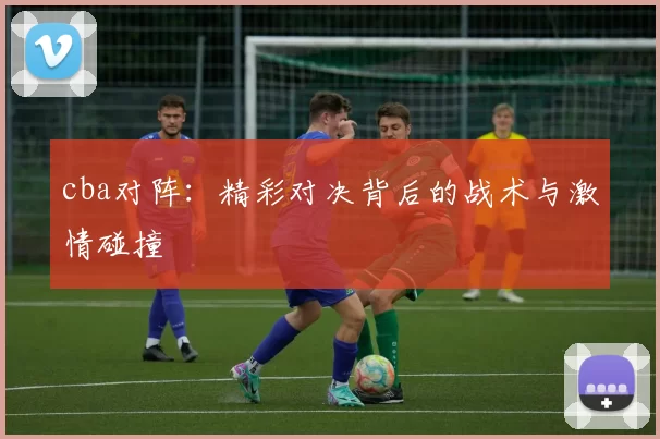 cba对阵:精彩对决背后的战术与激情碰撞