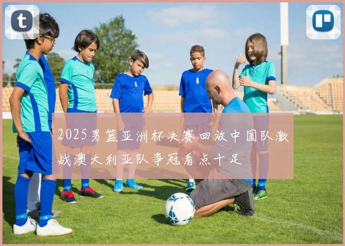 2025男篮亚洲杯决赛回放中国队激战澳大利亚队争冠看点十足