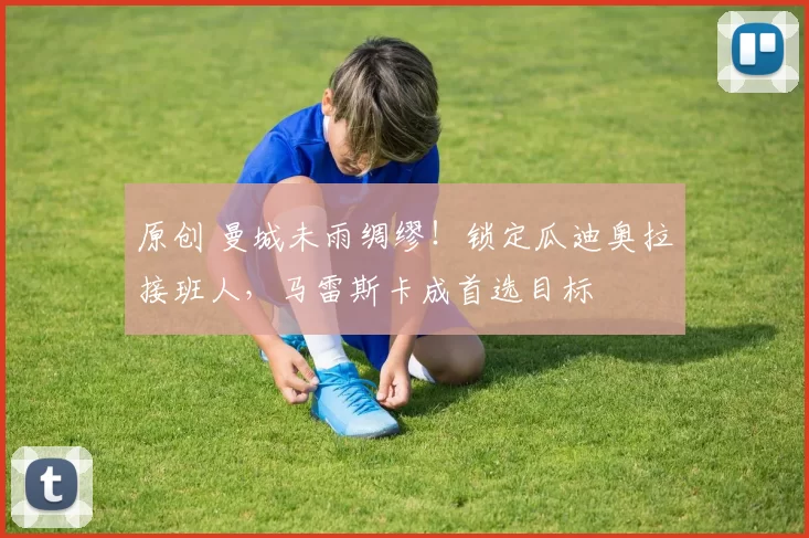 原创 曼城未雨绸缪！锁定瓜迪奥拉接班人，马雷斯卡成首选目标