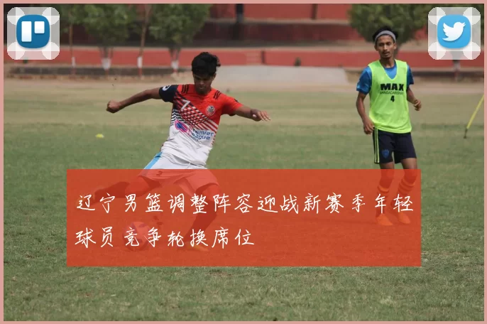 辽宁男篮调整阵容迎战新赛季年轻球员竞争轮换席位