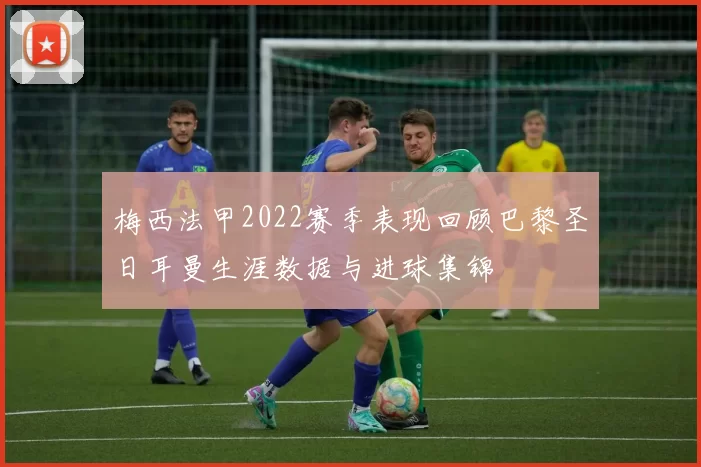 梅西法甲2022赛季表现回顾巴黎圣日耳曼生涯数据与进球集锦