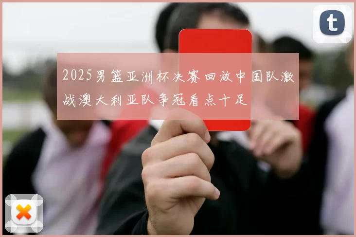 2025男篮亚洲杯决赛回放中国队激战澳大利亚队争冠看点十足
