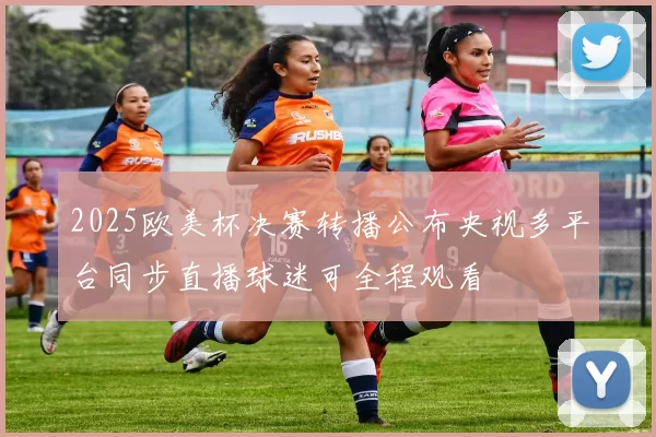 2025欧美杯决赛转播公布央视多平台同步直播球迷可全程观看