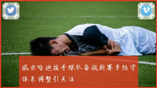 威尔哈迪接手球队备战新赛季防守体系调整引关注