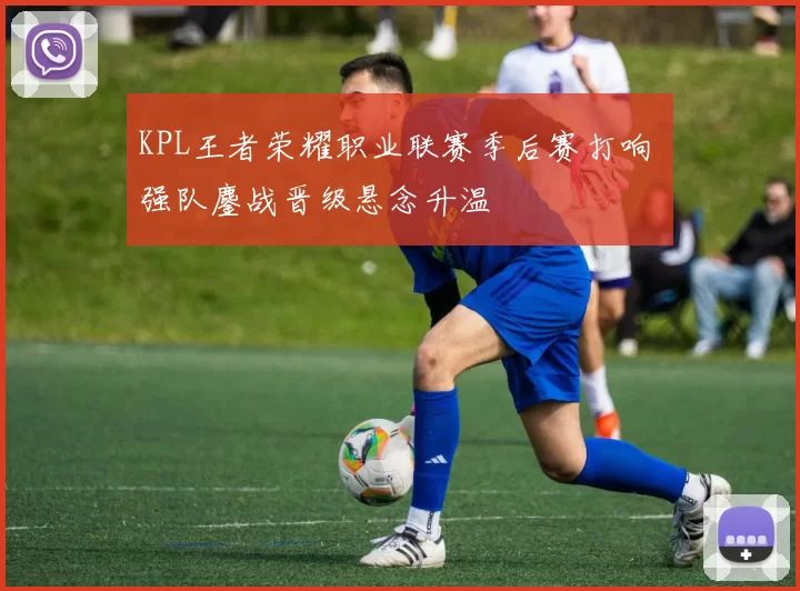KPL王者荣耀职业联赛季后赛打响 强队鏖战晋级悬念升温
