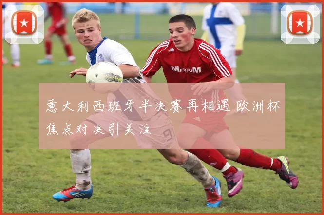 意大利西班牙半决赛再相遇 欧洲杯焦点对决引关注