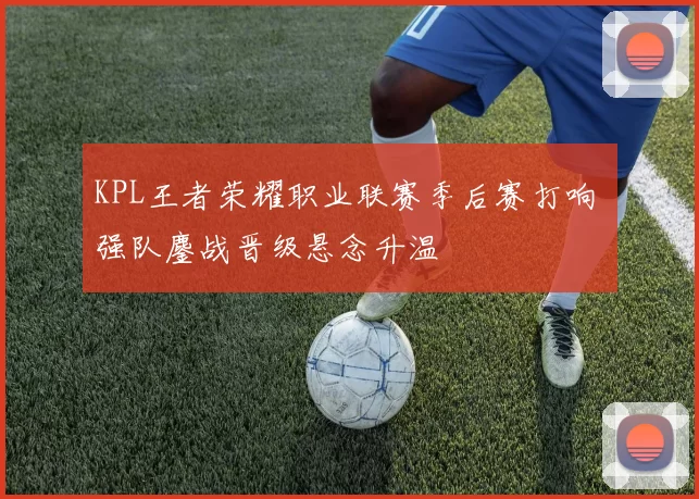 KPL王者荣耀职业联赛季后赛打响 强队鏖战晋级悬念升温