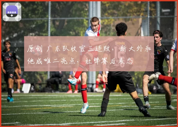 原创 广东队收官三连败，新大外和他成唯二亮点，杜锋赛后表态