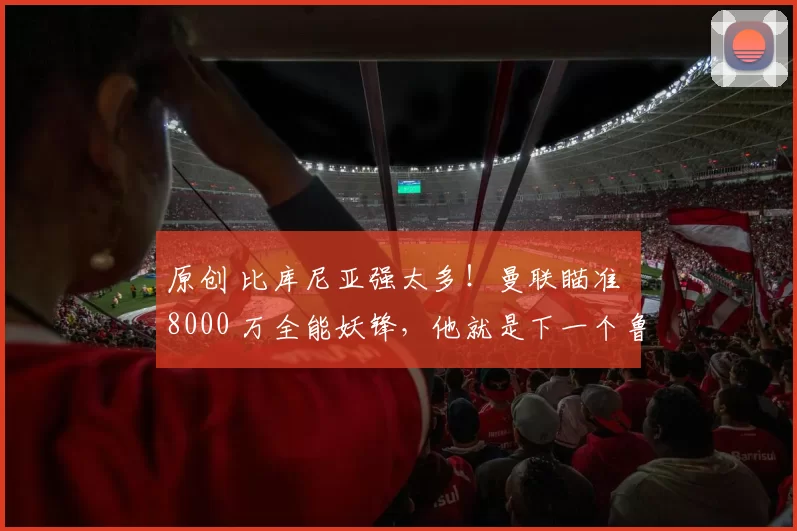 原创 比库尼亚强太多！曼联瞄准 8000 万全能妖锋，他就是下一个鲁尼