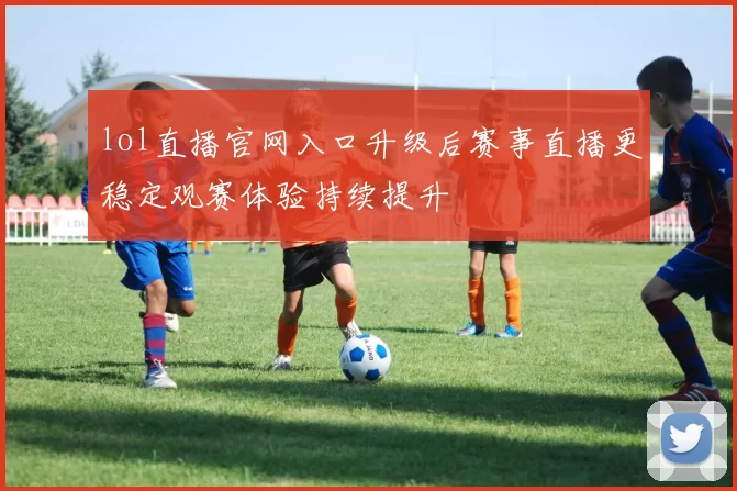 lol直播官网入口升级后赛事直播更稳定观赛体验持续提升