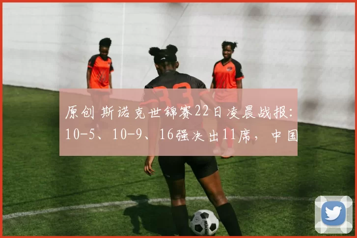 原创 斯诺克世锦赛22日凌晨战报：10-5、10-9、16强决出11席，中国4人，种子全胜