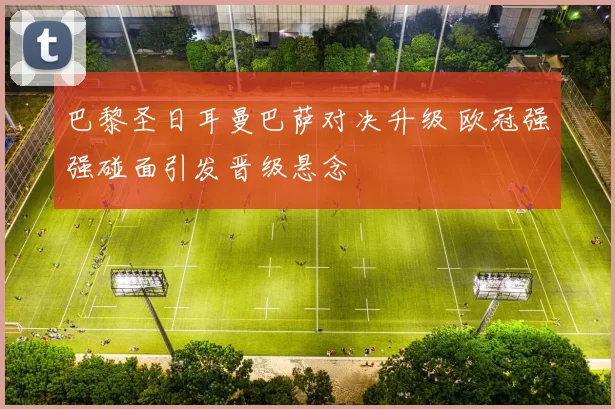 巴黎圣日耳曼巴萨对决升级 欧冠强强碰面引发晋级悬念