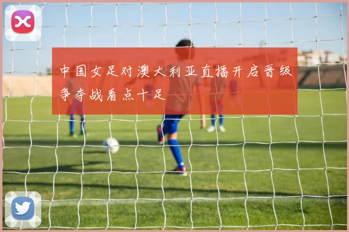 中国女足对澳大利亚直播开启晋级争夺战看点十足