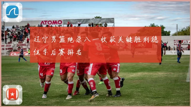 辽宁男篮绝杀八一收获关键胜利稳住季后赛排名