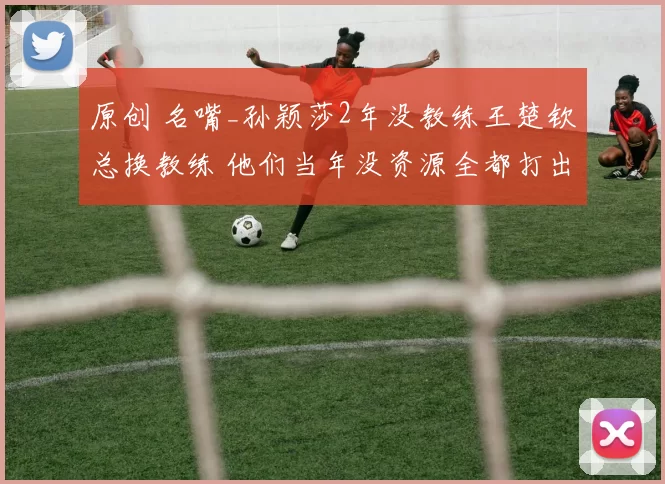 原创 名嘴_孙颖莎2年没教练王楚钦总换教练 他们当年没资源全都打出来了