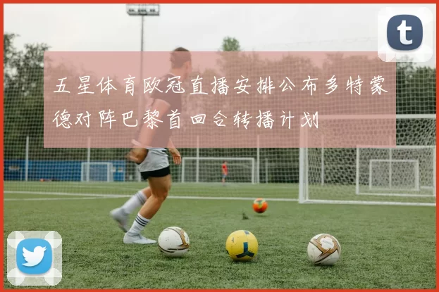 五星体育欧冠直播安排公布多特蒙德对阵巴黎首回合转播计划