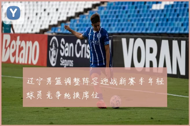 辽宁男篮调整阵容迎战新赛季年轻球员竞争轮换席位