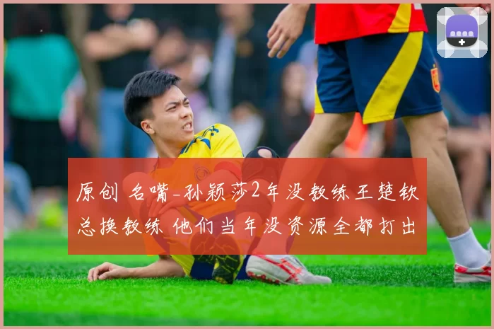 原创 名嘴_孙颖莎2年没教练王楚钦总换教练 他们当年没资源全都打出来了