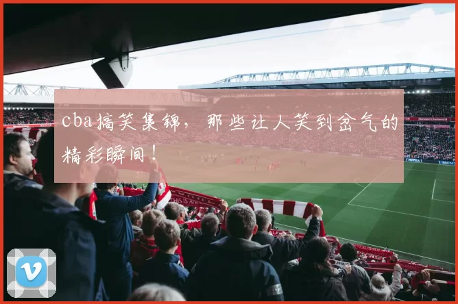 cba搞笑集锦，那些让人笑到岔气的精彩瞬间！