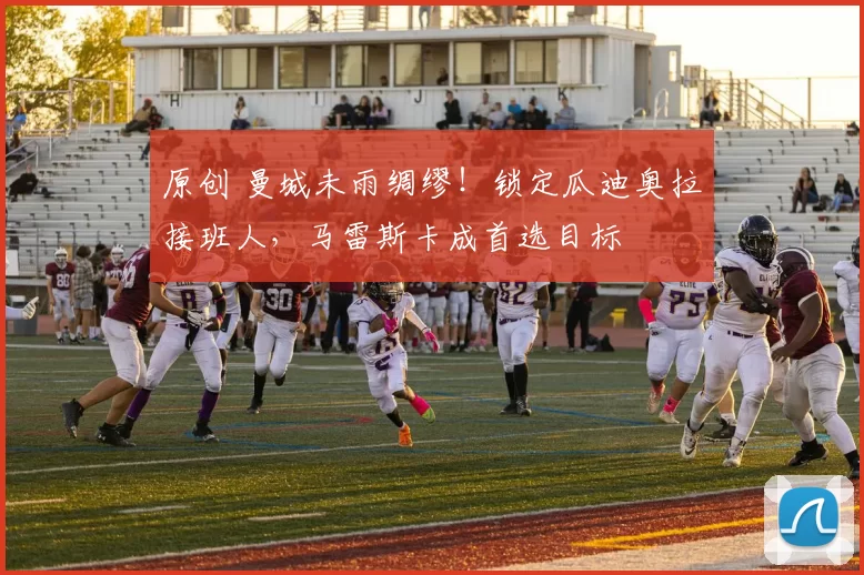 原创 曼城未雨绸缪!锁定瓜迪奥拉接班人,马雷斯卡成首选目标