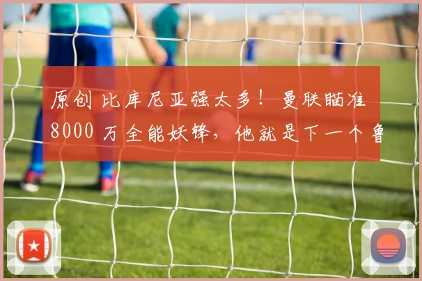 原创 比库尼亚强太多！曼联瞄准 8000 万全能妖锋，他就是下一个鲁尼