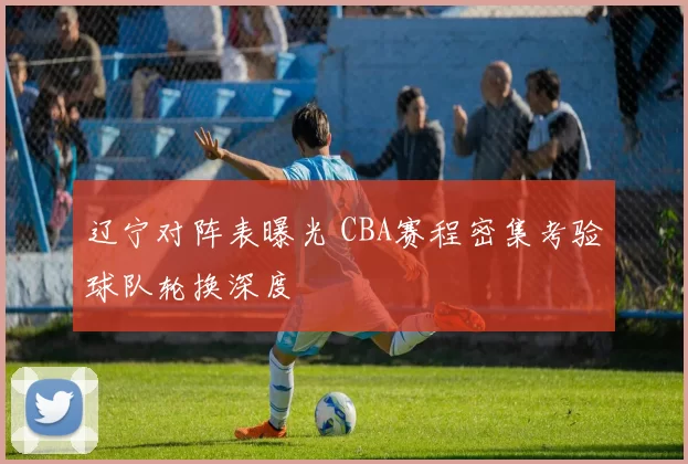 辽宁对阵表曝光 CBA赛程密集考验球队轮换深度