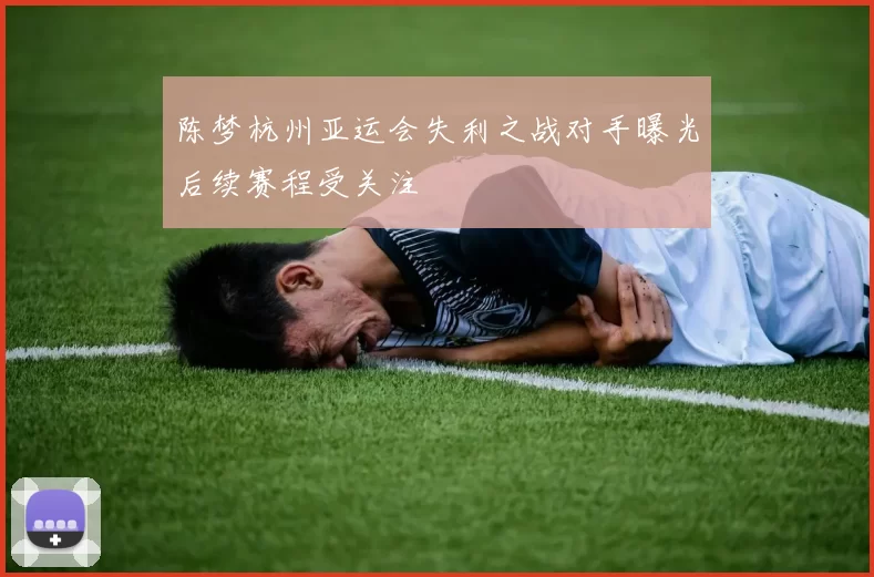 陈梦杭州亚运会失利之战对手曝光后续赛程受关注