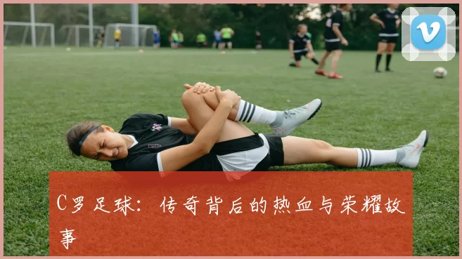 C罗足球:传奇背后的热血与荣耀故事