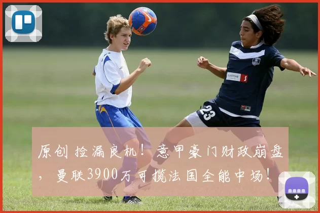 原创 捡漏良机！意甲豪门财政崩盘，曼联3900万可揽法国全能中场！