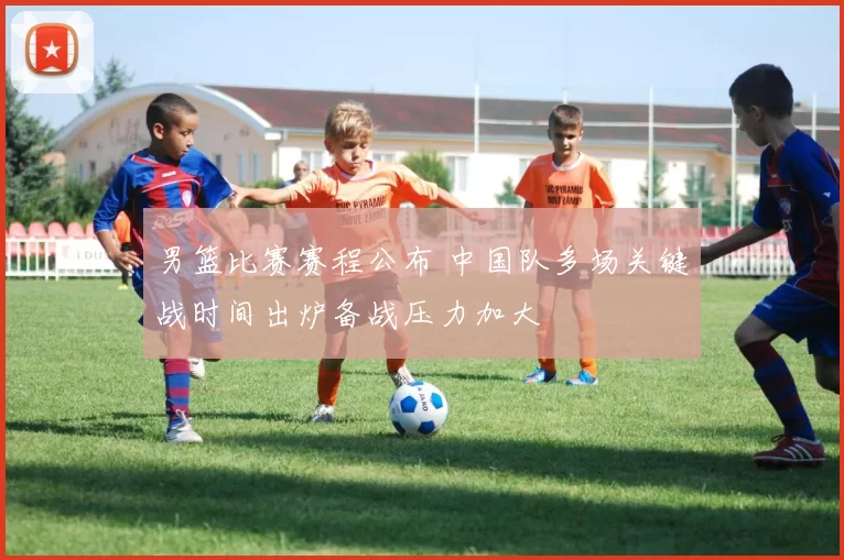 男篮比赛赛程公布 中国队多场关键战时间出炉备战压力加大