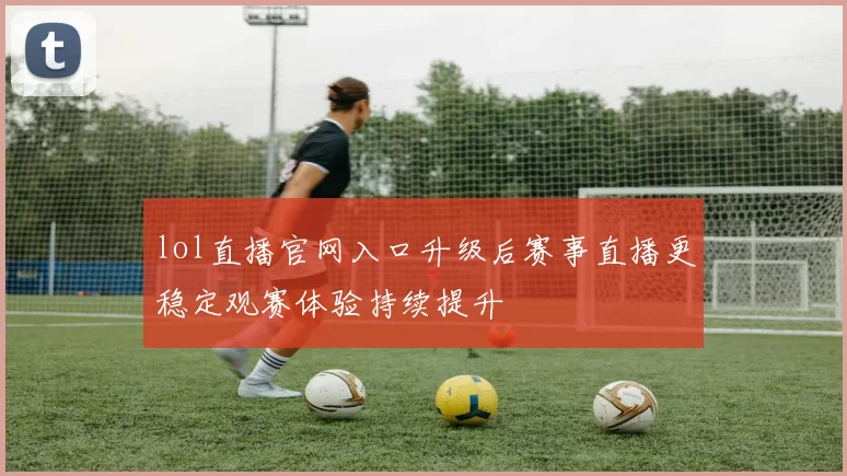 lol直播官网入口升级后赛事直播更稳定观赛体验持续提升