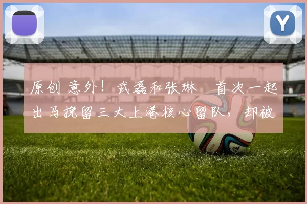 原创 意外！武磊和张琳芃首次一起出马挽留三大上港核心留队，却被直接拒绝
