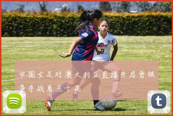 中国女足对澳大利亚直播开启晋级争夺战看点十足