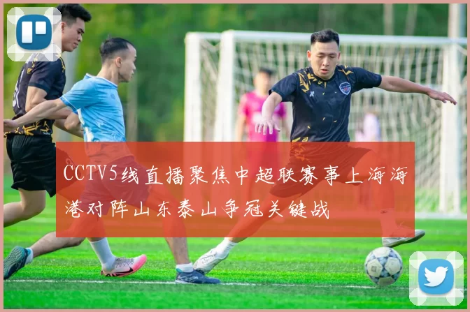CCTV5线直播聚焦中超联赛事上海海港对阵山东泰山争冠关键战