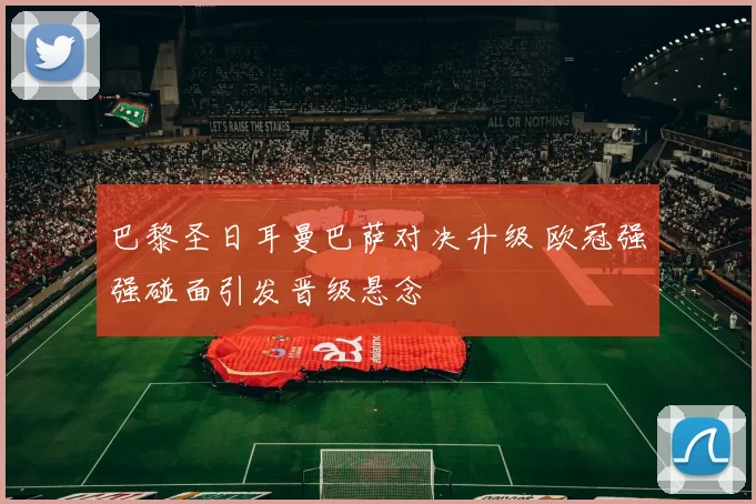 巴黎圣日耳曼巴萨对决升级 欧冠强强碰面引发晋级悬念