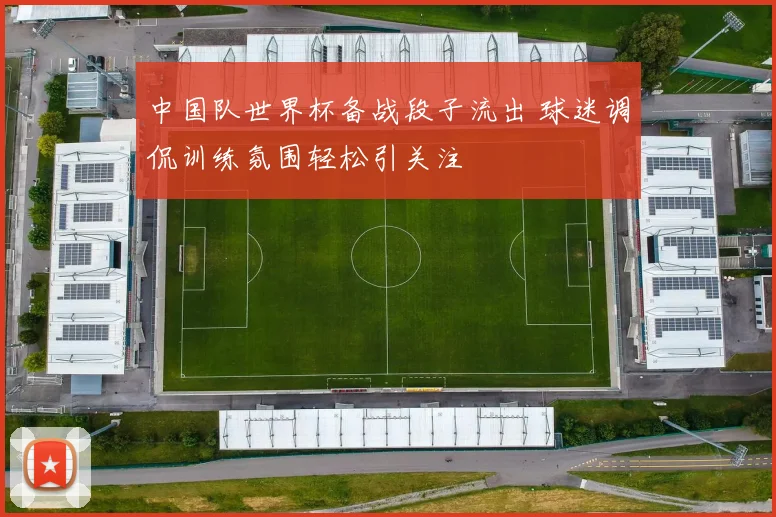 中国队世界杯备战段子流出 球迷调侃训练氛围轻松引关注