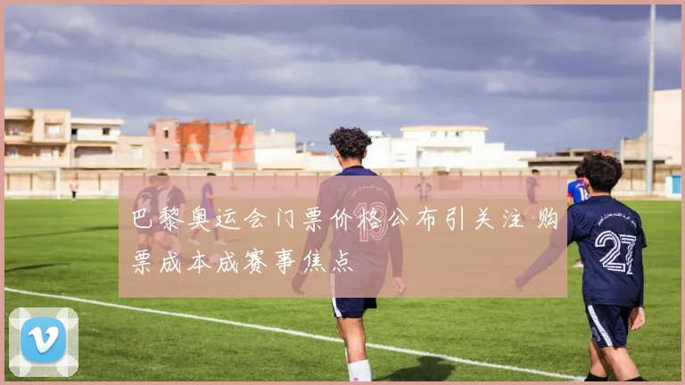巴黎奥运会门票价格公布引关注 购票成本成赛事焦点