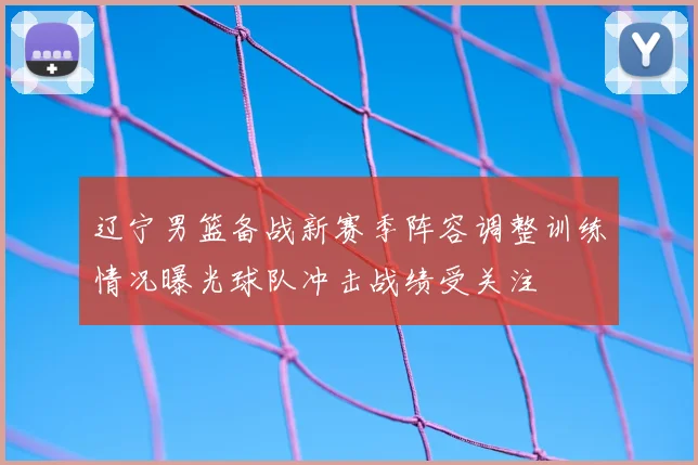 辽宁男篮备战新赛季阵容调整训练情况曝光球队冲击战绩受关注