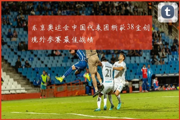 东京奥运会中国代表团斩获38金创境外参赛最佳战绩