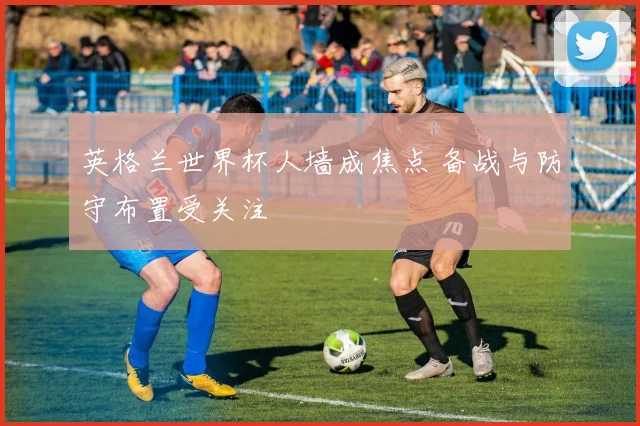 英格兰世界杯人墙成焦点 备战与防守布置受关注