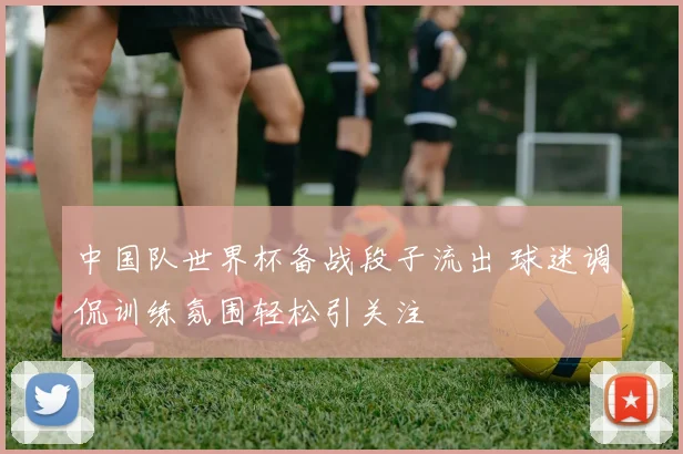 中国队世界杯备战段子流出 球迷调侃训练氛围轻松引关注