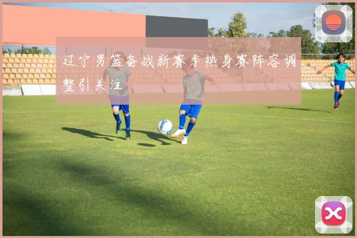 辽宁男篮备战新赛季热身赛阵容调整引关注