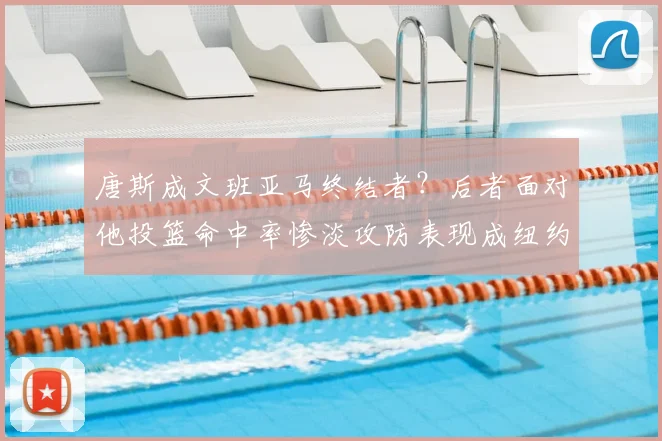 唐斯成文班亚马终结者？后者面对他投篮命中率惨淡攻防表现成纽约争冠关键_1_CBA_NBA