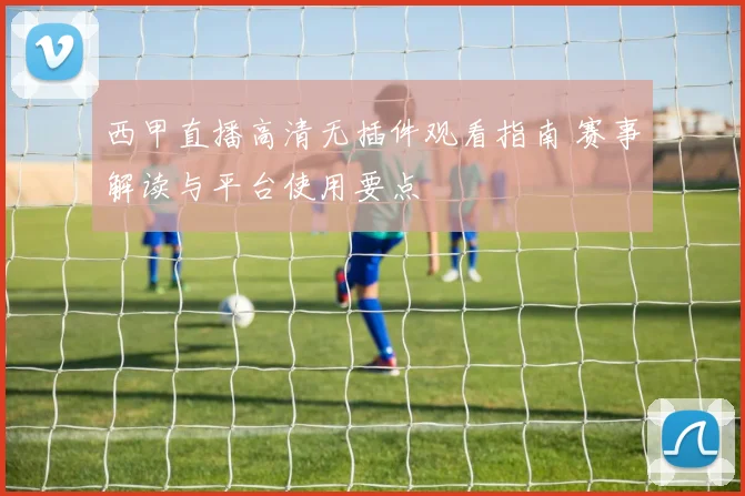 西甲直播高清无插件观看指南 赛事解读与平台使用要点