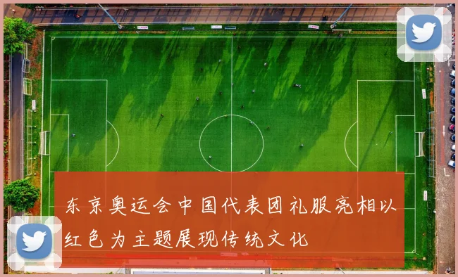 东京奥运会中国代表团礼服亮相以红色为主题展现传统文化
