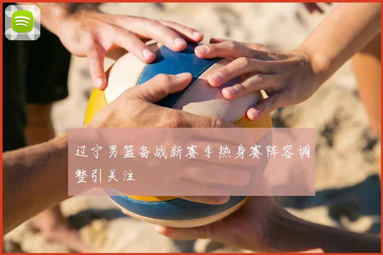 辽宁男篮备战新赛季热身赛阵容调整引关注