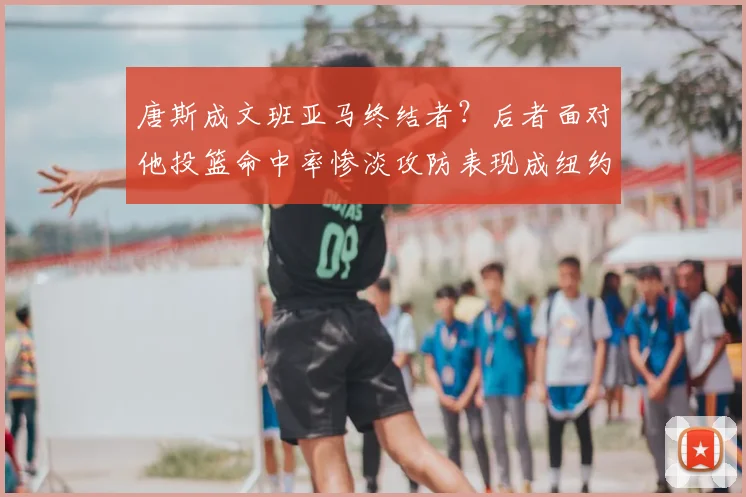 唐斯成文班亚马终结者?后者面对他投篮命中率惨淡攻防表现成纽约争冠关键_1_CBA_NBA