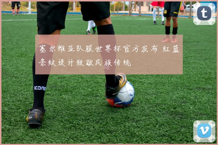塞尔维亚队服世界杯官方发布 红蓝条纹设计致敬民族传统