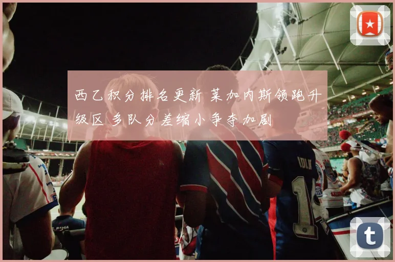 西乙积分排名更新 莱加内斯领跑升级区 多队分差缩小争夺加剧